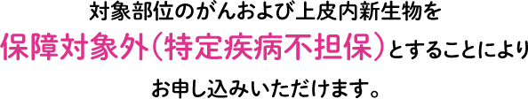 対象部位のがんおよび上皮内新生物を保障対象外（特定疾病不担保）とすることによりお申し込みいただけます。