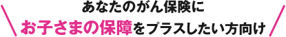 あなたのがん保険にお子さまの保障をプラスしたい方向け