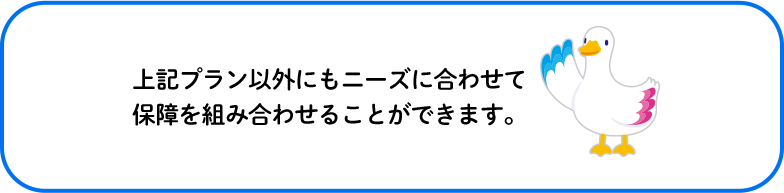 上記プラン以外にもニーズに合わせて保障を組み合わせることができます。 ミライトダック