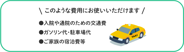 このような費用にお使いいただけます ●入院や通院のための交通費 ●ガソリン代・駐車場代 ●ご家族の宿泊費等