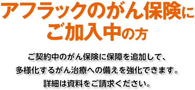 アフラックのがん保険にご加入中の方 ご契約中のがん保険に保障を追加して、多様化するがん治療への備えを強化できます。詳細は資料をご請求ください。