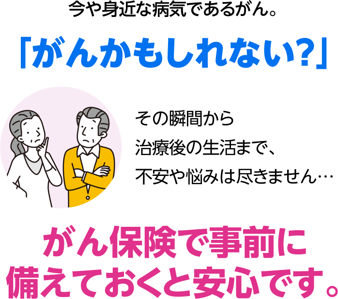 今や身近な病気であるがん。 「がんかもしれない？」 その瞬間から治療後の生活まで、不安や悩みは尽きません… がん保険で事前に備えておくと安心です。