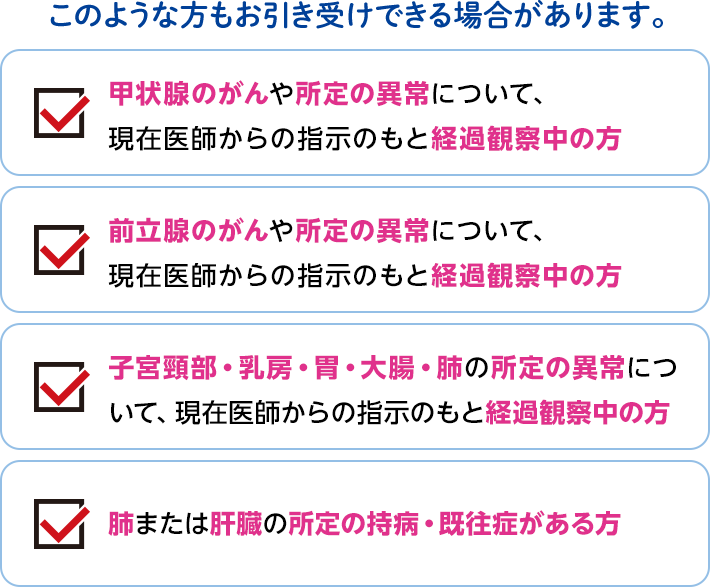 このような方もお引き受けできる場合があります。 甲状腺のがんや所定の異常について、現在医師からの指示のもと経過観察中の方 前立腺のがんや所定の異常について、現在医師からの指示のもと経過観察中の方 子宮頸部・乳房・胃・大腸・肺の所定の異常について、現在医師からの指示のもと経過観察中の方 肺または肝臓の所定の持病・既往症がある方