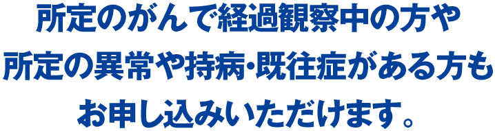 所定のがんで経過観察中の方や所定の異常や持病・既往症がある方もお申し込みいただけます。