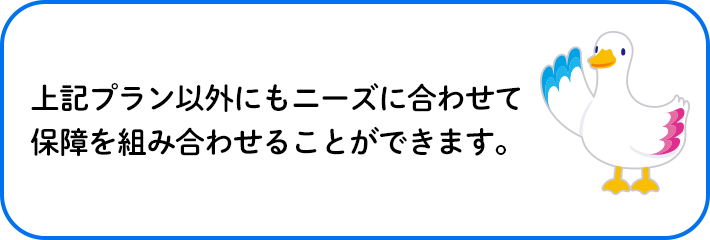 上記プラン以外にもニーズに合わせて保障を組み合わせることができます。 ミライトダック