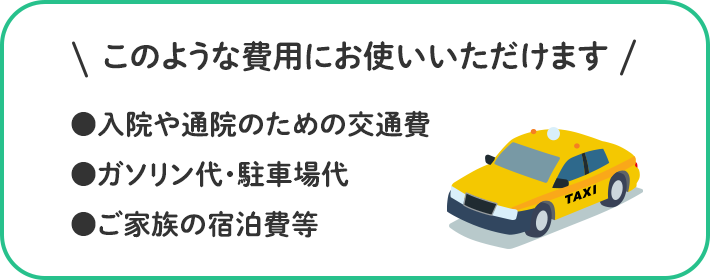 このような費用にお使いいただけます ●入院や通院のための交通費 ●ガソリン代・駐車場代 ●ご家族の宿泊費等