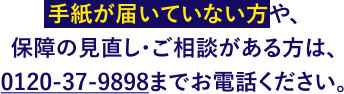 手紙が届いていない方や、保障の見直し・ご相談がある方は、0120-37-9898までお電話ください。