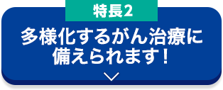 特長2 多様化するがん治療に備えられます！