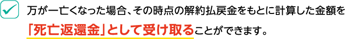 万が一亡くなった場合、その時点の解約払戻金をもとに計算した金額を「死亡返還金」として受け取ることができます。