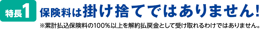 特長1 保険料は掛け捨てではありません！※累計払込保険料の100％以上を解約払戻金として受け取れるわけではありません。