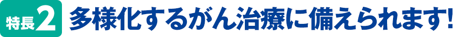 特長2 多様化するがん治療に備えられます！