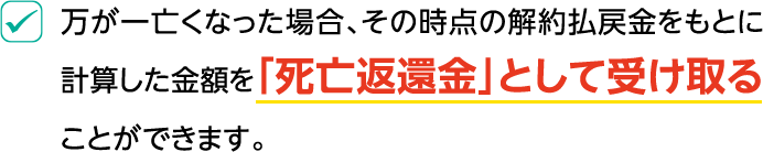 万が一亡くなった場合、その時点の解約払戻金をもとに計算した金額を「死亡返還金」として受け取ることができます。