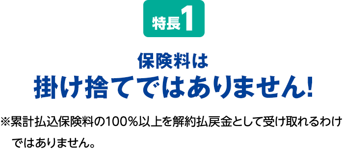 特長1 保険料は掛け捨てではありません！※累計払込保険料の100％以上を解約払戻金として受け取れるわけではありません。