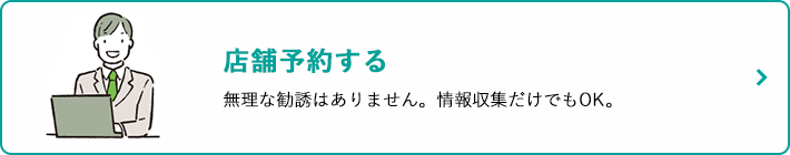 店舗予約する 無理な勧誘はありません。情報収集だけでもOK。