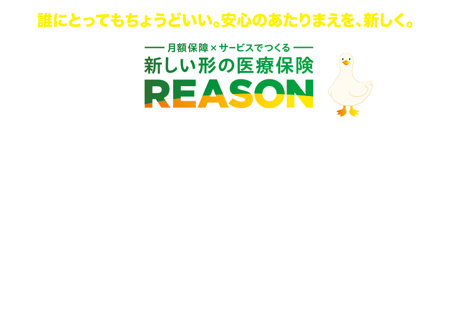 誰にとってもちょうどいい。安心のあたりまえを、新しく。 月額保障×サービスでつくる 新しい形の医療保険 REASON REASONダック アフラック がん保険・医療保険 保有契約件数 No．1 令和5年版 インシュアランス生命保険統計号 ＊一部の特約は除きます。