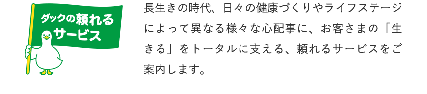 ダックの頼れるサービス 長生きの時代、日々の健康づくりやライフステージによって異なる様々な心配事に、お客さまの「生きる」をトータルに支える、頼れるサービスをご案内します。