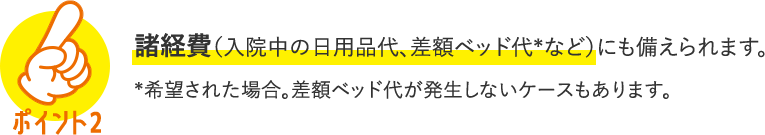 POINT2 諸経費（入院中の日用品代、差額ベッド代＊など）にも備えられます。＊希望された場合。差額ベッド代が発生しないケースもあります。