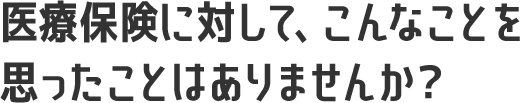 医療保険に対して、こんなことを思ったことはありませんか？