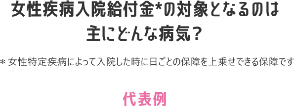 女性疾病入院給付金＊の対象となるのは主にどんな病気？ ＊女性特定疾病によって入院した時に日ごとの保障を上乗せできる保障です 代表例