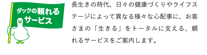 ダックの頼れるサービス 長生きの時代、日々の健康づくりやライフステージによって異なる様々な心配事に、お客さまの「生きる」をトータルに支える、頼れるサービスをご案内します。