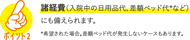 POINT2 諸経費（入院中の日用品代、差額ベッド代＊など）にも備えられます。＊希望された場合。差額ベッド代が発生しないケースもあります。
