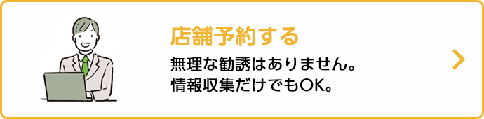 店舗予約する 無理な勧誘はありません。情報収集だけでもOK。