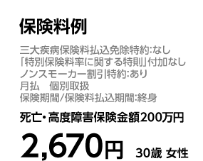 保険料例 三大疾病保険料払込免除特約：なし 「特別保険料率に関する特則」付加なし ノンスモーカー割引特約：あり 月払 個別取扱 保険期間／保険料払込期間：終身 死亡・高度障害保険金額200万円 2，670円 30歳 女性