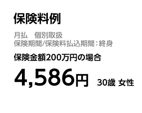 保険料例 月払　個別取扱 保険期間／保険料払込期間：終身 保険金額200万円の場合 4，586円　30歳 女性
