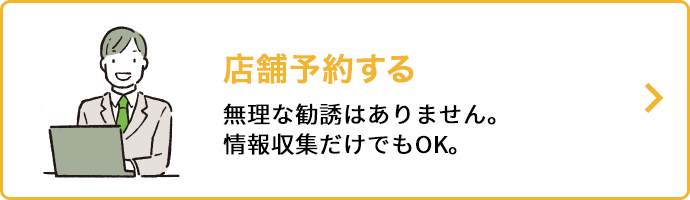 店舗予約する 無理な勧誘はありません。情報収集だけでもOK。