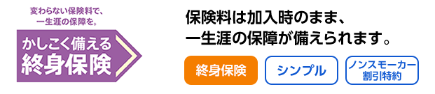 変わらない保険料で一生涯の保障を 賢く備える終身保険 保険料は加入時のまま、一生涯の保障が備えられます。 終身保険 シンプル ノンスモーカー割引特約