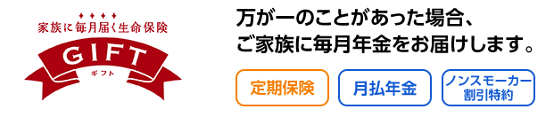 家族に毎月届く生命保険GIFTギフト 万が一のことがあった場合、ご家族に毎月年金をお届けします。 定期保険 月払年金 ノンスモーカー割引特約