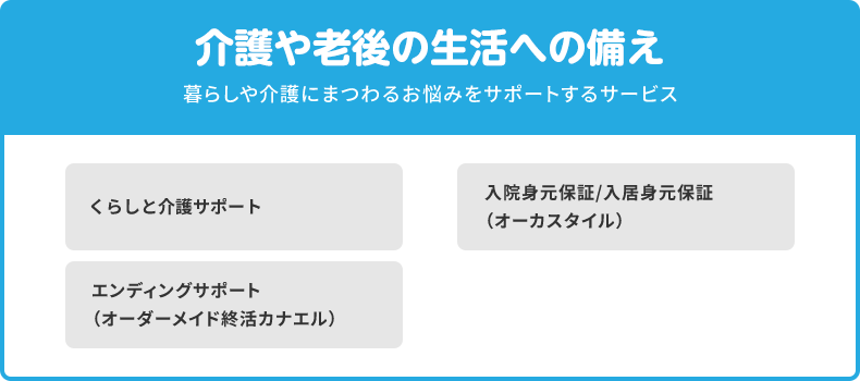 介護や老後の生活への備え 暮らしや介護にまつわるお悩みをサポートするサービス くらしと介護サポート 入院身元保証/入居身元保証（オーカスタイル） エンディングサポート（オーダーメイド終活カナエル）