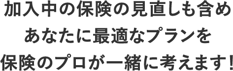 加入中の保険の見直しも含めあなたに最適なプランを保険のプロが一緒に考えます！