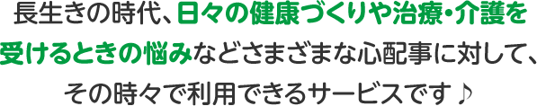 長生きの時代、日々の健康づくりや治療・介護を受けるときの悩みなどさまざまな心配事に対して、その時々で利用できるサービスです♪