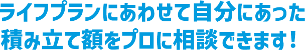 ライフプランにあわせて自分にあった積み立て額をプロに相談できます！