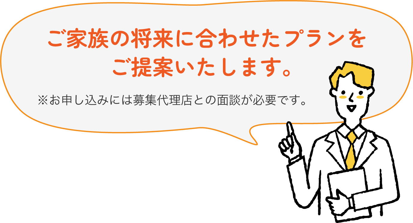 ご家族の将来に合わせたプランをご提案します。※お申し込みには募集代理店との面談が必要です。