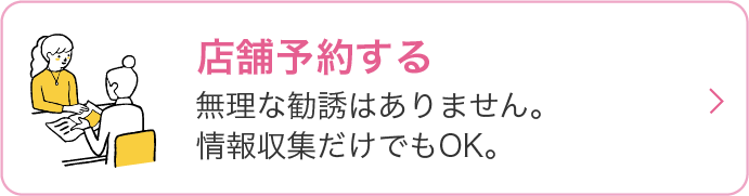 店舗予約ページに遷移するリンク 無理な勧誘はありません。情報収集だけでもOK