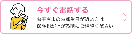 電話連絡先の情報を開くボタン お子さまのお誕生日が近い方は保険料が上がる前にご相談ください。