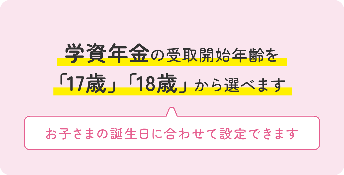 学資年金の受取開始年齢を「17歳」「18歳」から選べます お子さまの誕生日に合わせて設定できます