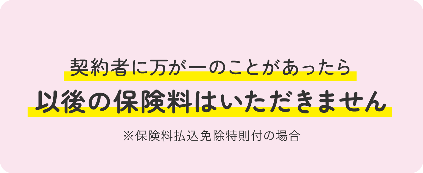 契約者に万が一のことがあったら以後の保険料はいただきません ※保険料払込免除特則付の場合