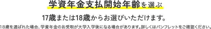 学資年金支払開始年齢を選ぶ 17歳または18歳からお選びいただけます。18歳を選ばれた場合、学資年金のお受取が大学入学後になる場合があります。詳しくはパンフレットをご確認ください。