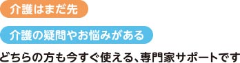 介護はまだ先 介護の疑問やお悩みがある どちらの方も今すぐ使える、専門家のサポートです