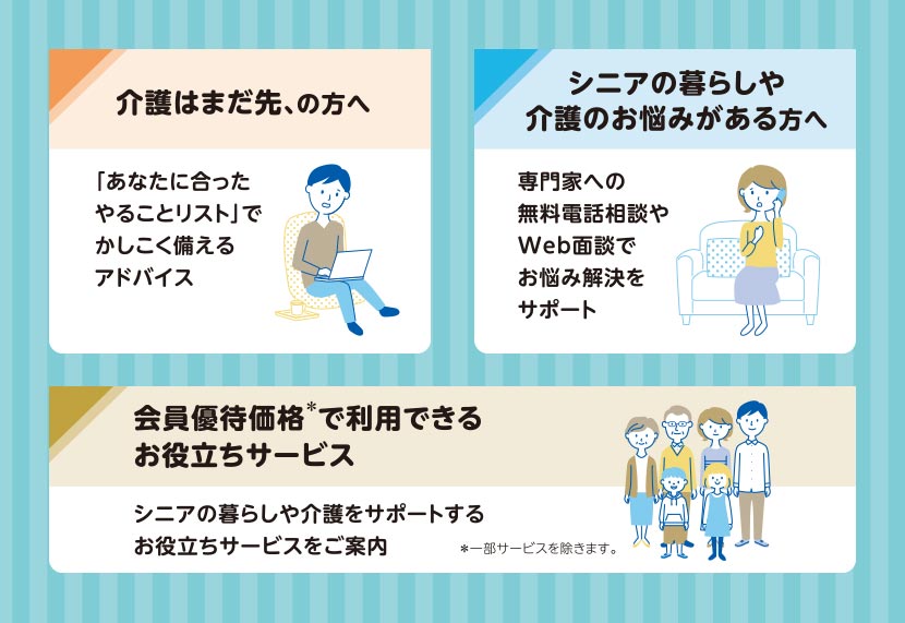 介護はまだ先の方へ 「あなたに合ったやることリスト」でかしこく備えるアドバイス／シニアの暮らしや介護のお悩みがある方へ 専門家への無料電話相談やWeb面談でお悩み解決をサポート／会員優待価格＊で利用できるお役立ちサービス シニアの暮らしや介護をサポートするお役立ちサービスをご案内 ＊一部サービスを除きます。