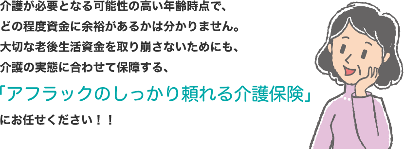 介護が必要となる可能性の高い年齢時点で、どの程度資金に余裕があるかは分かりません。大切な老後生活資金を取り崩さないためにも、介護の実態に合わせて保障する、「アフラックのしっかり頼れる介護保険」にお任せください!!