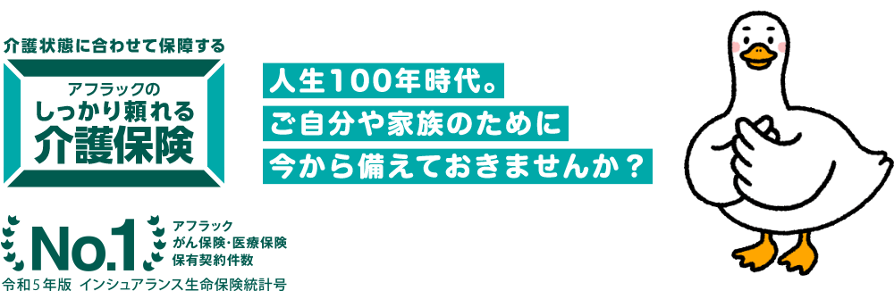 介護ダック 介護状態に合わせて保障する アフラックのしっかり頼れる介護保険 人生100年時代。ご自分や家族のために今から備えておきませんか?No.1 アフラックがん保険・医療保険保有契約件数 令和5年版 インシュアランス生命保険統計号