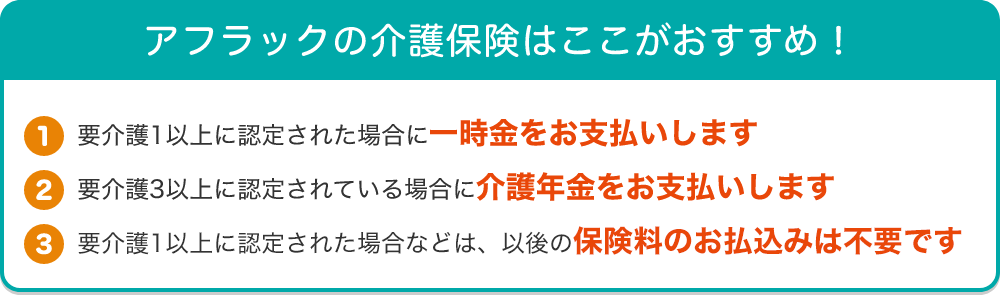 アフラックの介護保険はここがおすすめ！【1】要介護1以上に認定された場合に一時金をお支払いします【2】要介護3 以上に認定されている場合に介護年金をお支払いします【3】要介護1以上に認定された場合などは、以後の保険料のお払込みは不要です