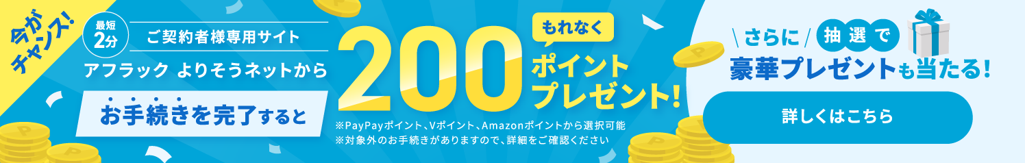 ご契約者様専用サイト『アフラック よりそうネット』での最短2分のお手続きで、必ずもらえる200ポイント（PayPayポイント・Vポイント・Amazonポイント）。さらに抽選で豪華賞品が当たる公式キャンペーン実施中 詳しくはこちら