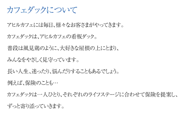 カフェダックについて アヒルカフェには毎日、様々なお客さまがやってきます。カフェダックは、アヒルカフェの看板ダック。普段は風見鶏のように、大好きな屋根の上にとまり、みんなをやさしく見守っています。長い人生、迷ったり、悩んだりすることもあるでしょう。例えば、保険のことも…カフェダックは一人ひとり、それぞれのライフステージに合わせて保険を提案し、ずっと寄り添っていきます。