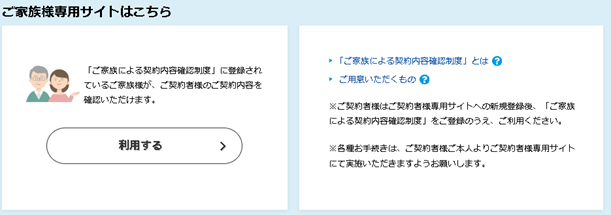 ご家族様専用サイトはこちら 「ご家族による契約内容確認制度」に登録されているご家族様が、ご契約者様のご契約内容を確認いただけます。 利用する 「ご家族による契約内容確認制度」とは ご用意いただくもの ※ご契約者様はご契約者様専用サイトへの新規登録後、「ご家族による契約内容確認制度」をご登録のうえ、ご利用ください。 ※各種お手続きは、ご契約者様ご本人よりご契約者様専用サイトにて実施いただきますようお願いします。