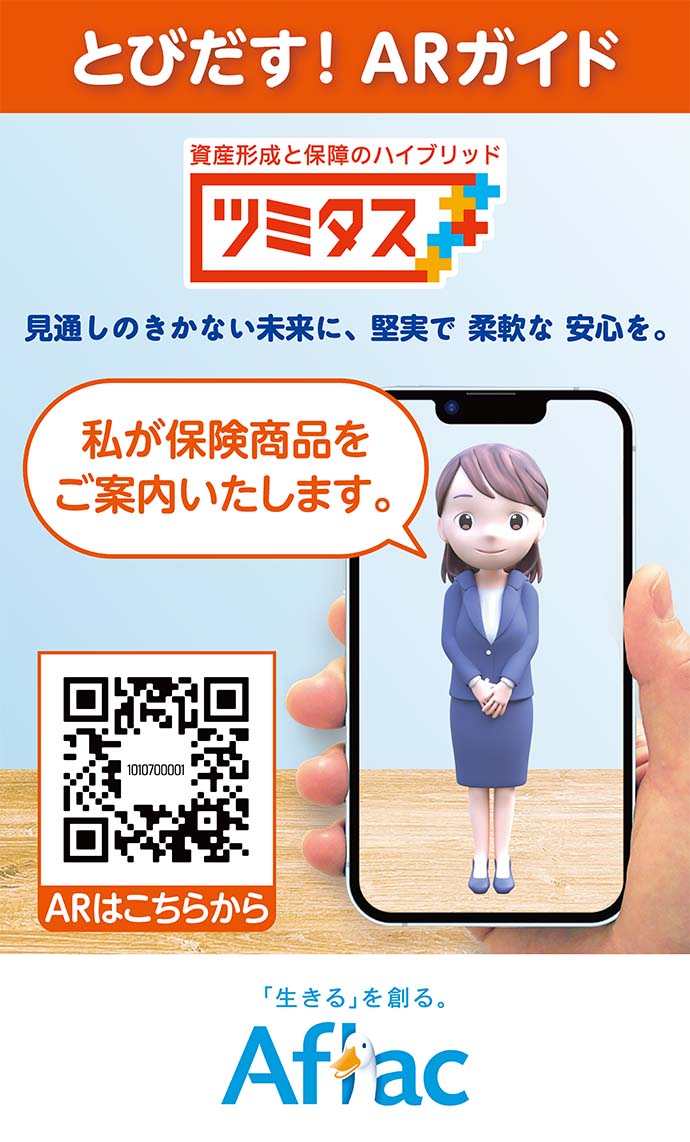 とびだす！ARガイド 資産形成と保障のハイブリッド ツミタス 見通しのきかない未来に、堅実で 柔軟な 安心を。 私が保険商品をご案内いたします。 ARはこちらから 「生きる」を創る。 Aflac